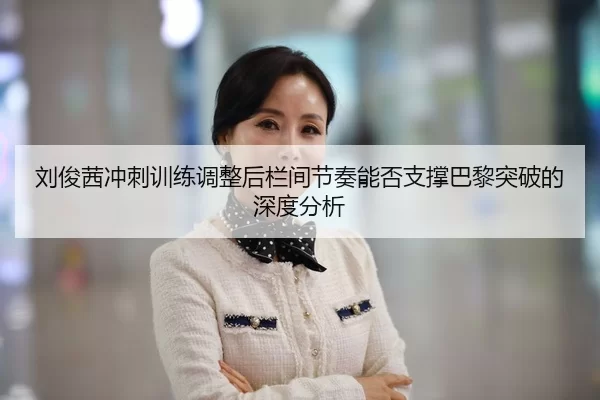 刘俊茜冲刺训练调整后栏间节奏能否支撑巴黎突破的深度分析