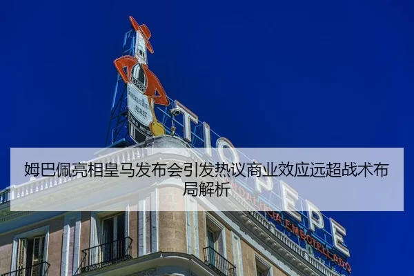 姆巴佩亮相皇马发布会引发热议商业效应远超战术布局解析