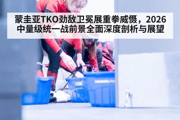 蒙圭亚TKO劲敌卫冕展重拳威慑，2026中量级统一战前景全面深度剖析与展望
