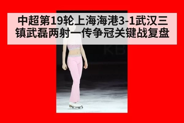 中超第19轮上海海港3-1武汉三镇武磊两射一传争冠关键战复盘