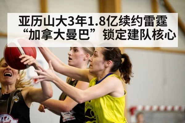 亚历山大3年1.8亿续约雷霆 “加拿大曼巴”锁定建队核心
