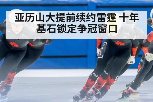 亚历山大提前续约雷霆 十年基石锁定争冠窗口